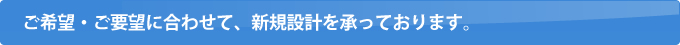 ご希望・ご要望に合わせて、新規設計を承っております。